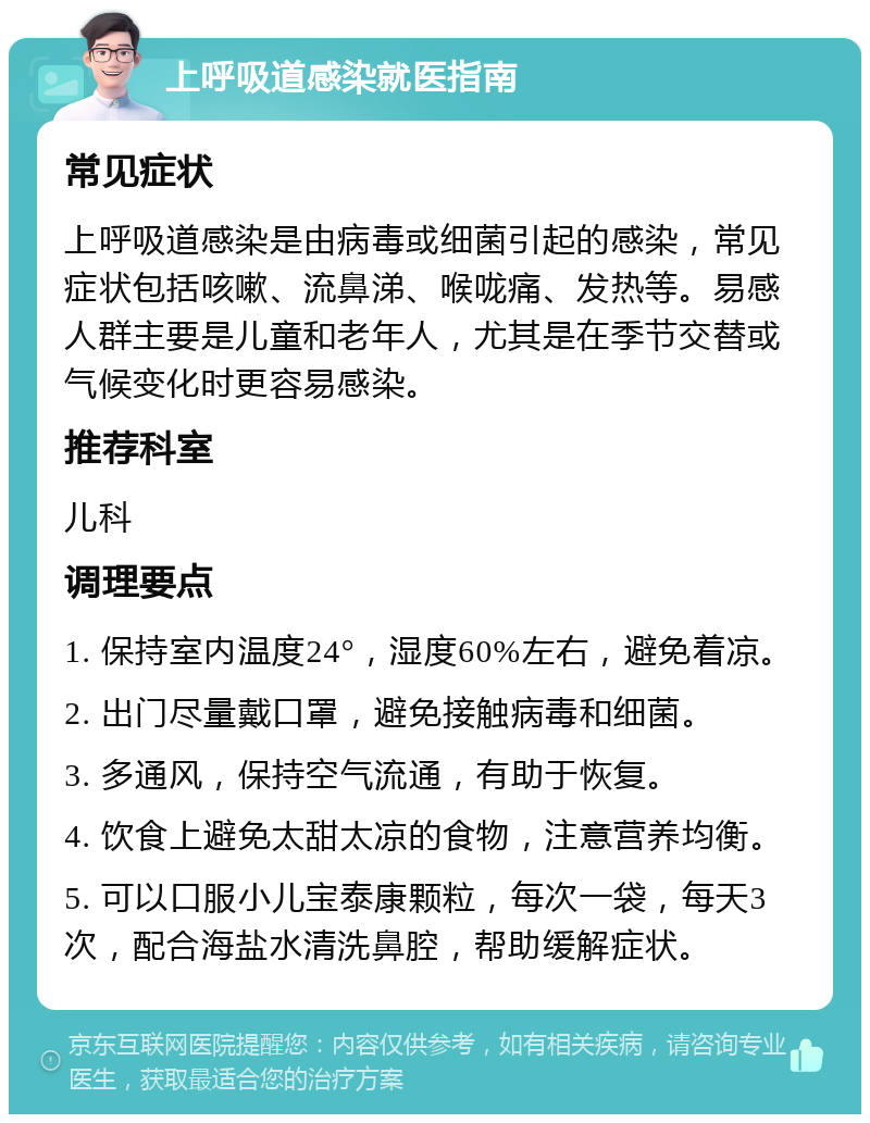 上呼吸道感染就医指南 常见症状 上呼吸道感染是由病毒或细菌引起的感染，常见症状包括咳嗽、流鼻涕、喉咙痛、发热等。易感人群主要是儿童和老年人，尤其是在季节交替或气候变化时更容易感染。 推荐科室 儿科 调理要点 1. 保持室内温度24°，湿度60%左右，避免着凉。 2. 出门尽量戴口罩，避免接触病毒和细菌。 3. 多通风，保持空气流通，有助于恢复。 4. 饮食上避免太甜太凉的食物，注意营养均衡。 5. 可以口服小儿宝泰康颗粒，每次一袋，每天3次，配合海盐水清洗鼻腔，帮助缓解症状。