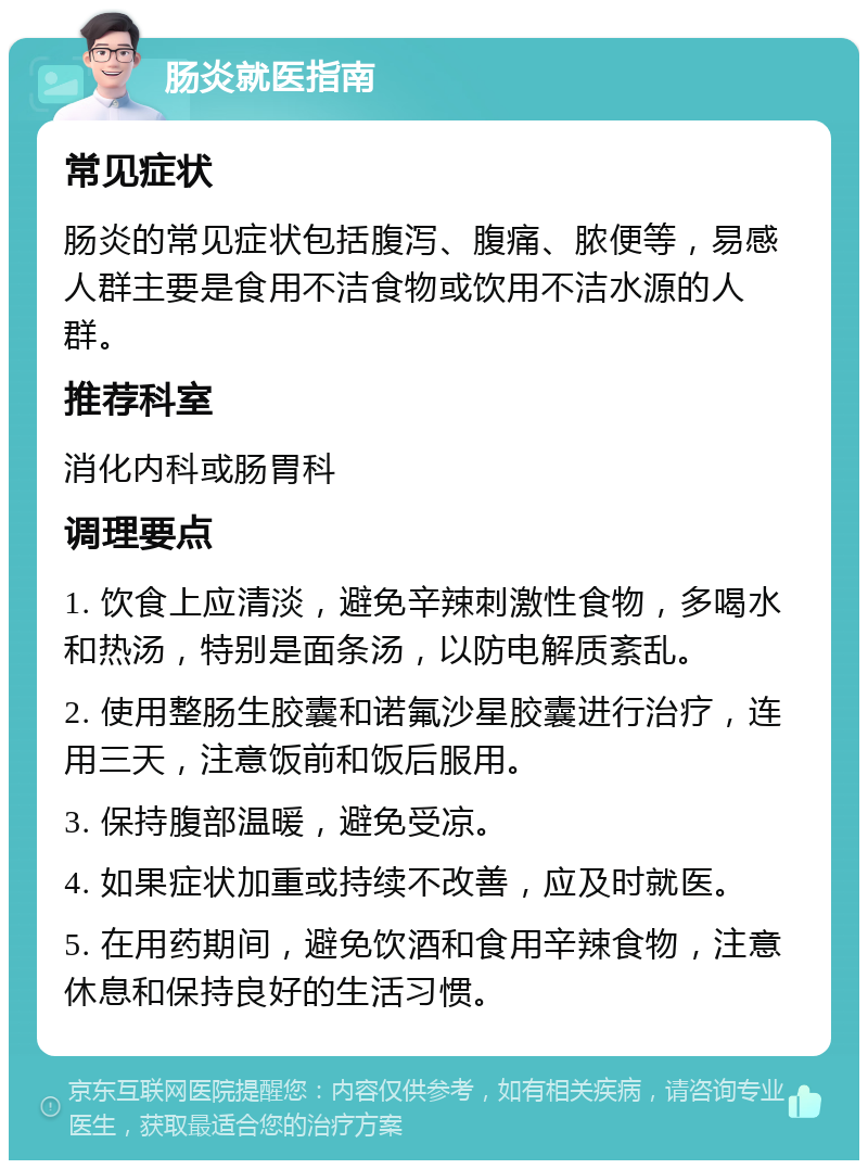 肠炎就医指南 常见症状 肠炎的常见症状包括腹泻、腹痛、脓便等，易感人群主要是食用不洁食物或饮用不洁水源的人群。 推荐科室 消化内科或肠胃科 调理要点 1. 饮食上应清淡，避免辛辣刺激性食物，多喝水和热汤，特别是面条汤，以防电解质紊乱。 2. 使用整肠生胶囊和诺氟沙星胶囊进行治疗，连用三天，注意饭前和饭后服用。 3. 保持腹部温暖，避免受凉。 4. 如果症状加重或持续不改善，应及时就医。 5. 在用药期间，避免饮酒和食用辛辣食物，注意休息和保持良好的生活习惯。