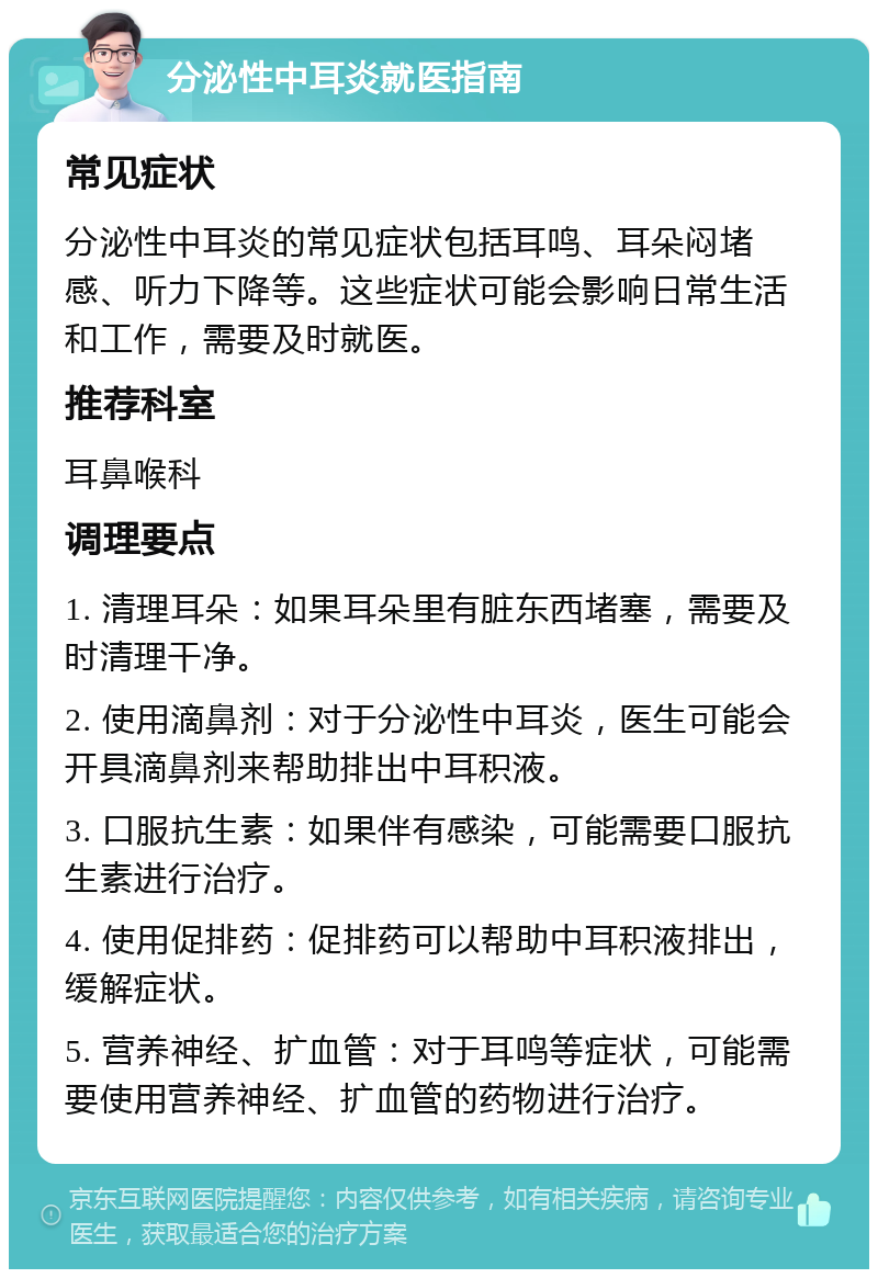 分泌性中耳炎就医指南 常见症状 分泌性中耳炎的常见症状包括耳鸣、耳朵闷堵感、听力下降等。这些症状可能会影响日常生活和工作，需要及时就医。 推荐科室 耳鼻喉科 调理要点 1. 清理耳朵：如果耳朵里有脏东西堵塞，需要及时清理干净。 2. 使用滴鼻剂：对于分泌性中耳炎，医生可能会开具滴鼻剂来帮助排出中耳积液。 3. 口服抗生素：如果伴有感染，可能需要口服抗生素进行治疗。 4. 使用促排药：促排药可以帮助中耳积液排出，缓解症状。 5. 营养神经、扩血管：对于耳鸣等症状，可能需要使用营养神经、扩血管的药物进行治疗。