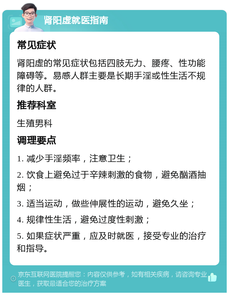 肾阳虚就医指南 常见症状 肾阳虚的常见症状包括四肢无力、腰疼、性功能障碍等。易感人群主要是长期手淫或性生活不规律的人群。 推荐科室 生殖男科 调理要点 1. 减少手淫频率，注意卫生； 2. 饮食上避免过于辛辣刺激的食物，避免酗酒抽烟； 3. 适当运动，做些伸展性的运动，避免久坐； 4. 规律性生活，避免过度性刺激； 5. 如果症状严重，应及时就医，接受专业的治疗和指导。