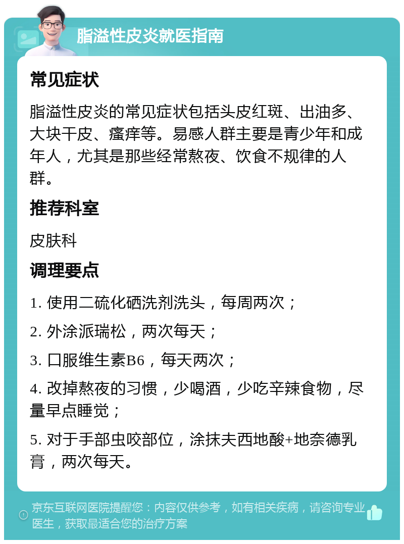 脂溢性皮炎就医指南 常见症状 脂溢性皮炎的常见症状包括头皮红斑、出油多、大块干皮、瘙痒等。易感人群主要是青少年和成年人，尤其是那些经常熬夜、饮食不规律的人群。 推荐科室 皮肤科 调理要点 1. 使用二硫化硒洗剂洗头，每周两次； 2. 外涂派瑞松，两次每天； 3. 口服维生素B6，每天两次； 4. 改掉熬夜的习惯，少喝酒，少吃辛辣食物，尽量早点睡觉； 5. 对于手部虫咬部位，涂抹夫西地酸+地奈德乳膏，两次每天。