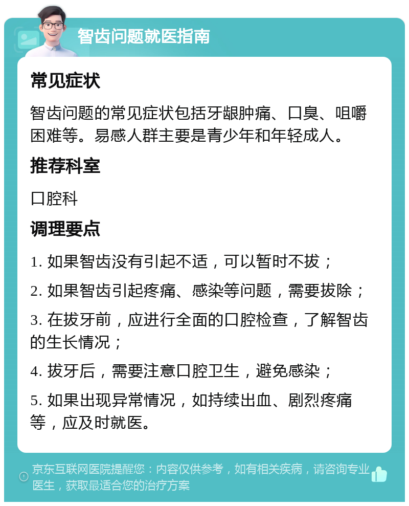 智齿问题就医指南 常见症状 智齿问题的常见症状包括牙龈肿痛、口臭、咀嚼困难等。易感人群主要是青少年和年轻成人。 推荐科室 口腔科 调理要点 1. 如果智齿没有引起不适，可以暂时不拔； 2. 如果智齿引起疼痛、感染等问题，需要拔除； 3. 在拔牙前，应进行全面的口腔检查，了解智齿的生长情况； 4. 拔牙后，需要注意口腔卫生，避免感染； 5. 如果出现异常情况，如持续出血、剧烈疼痛等，应及时就医。