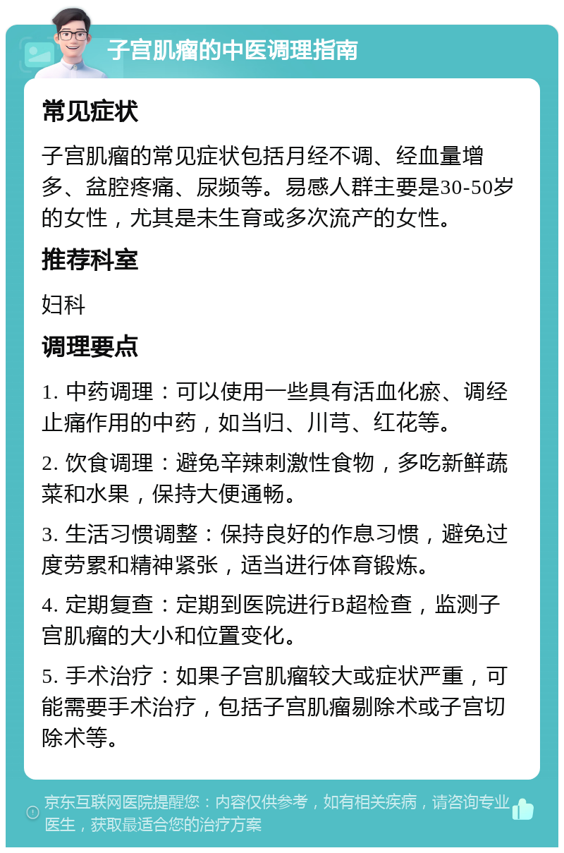 子宫肌瘤的中医调理指南 常见症状 子宫肌瘤的常见症状包括月经不调、经血量增多、盆腔疼痛、尿频等。易感人群主要是30-50岁的女性，尤其是未生育或多次流产的女性。 推荐科室 妇科 调理要点 1. 中药调理：可以使用一些具有活血化瘀、调经止痛作用的中药，如当归、川芎、红花等。 2. 饮食调理：避免辛辣刺激性食物，多吃新鲜蔬菜和水果，保持大便通畅。 3. 生活习惯调整：保持良好的作息习惯，避免过度劳累和精神紧张，适当进行体育锻炼。 4. 定期复查：定期到医院进行B超检查，监测子宫肌瘤的大小和位置变化。 5. 手术治疗：如果子宫肌瘤较大或症状严重，可能需要手术治疗，包括子宫肌瘤剔除术或子宫切除术等。