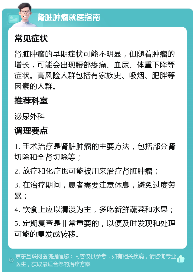 肾脏肿瘤就医指南 常见症状 肾脏肿瘤的早期症状可能不明显，但随着肿瘤的增长，可能会出现腰部疼痛、血尿、体重下降等症状。高风险人群包括有家族史、吸烟、肥胖等因素的人群。 推荐科室 泌尿外科 调理要点 1. 手术治疗是肾脏肿瘤的主要方法，包括部分肾切除和全肾切除等； 2. 放疗和化疗也可能被用来治疗肾脏肿瘤； 3. 在治疗期间，患者需要注意休息，避免过度劳累； 4. 饮食上应以清淡为主，多吃新鲜蔬菜和水果； 5. 定期复查是非常重要的，以便及时发现和处理可能的复发或转移。