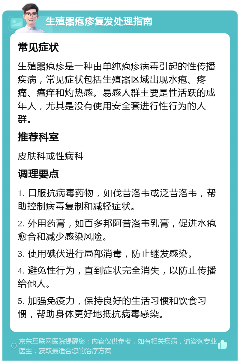 生殖器疱疹复发处理指南 常见症状 生殖器疱疹是一种由单纯疱疹病毒引起的性传播疾病，常见症状包括生殖器区域出现水疱、疼痛、瘙痒和灼热感。易感人群主要是性活跃的成年人，尤其是没有使用安全套进行性行为的人群。 推荐科室 皮肤科或性病科 调理要点 1. 口服抗病毒药物，如伐昔洛韦或泛昔洛韦，帮助控制病毒复制和减轻症状。 2. 外用药膏，如百多邦阿昔洛韦乳膏，促进水疱愈合和减少感染风险。 3. 使用碘伏进行局部消毒，防止继发感染。 4. 避免性行为，直到症状完全消失，以防止传播给他人。 5. 加强免疫力，保持良好的生活习惯和饮食习惯，帮助身体更好地抵抗病毒感染。