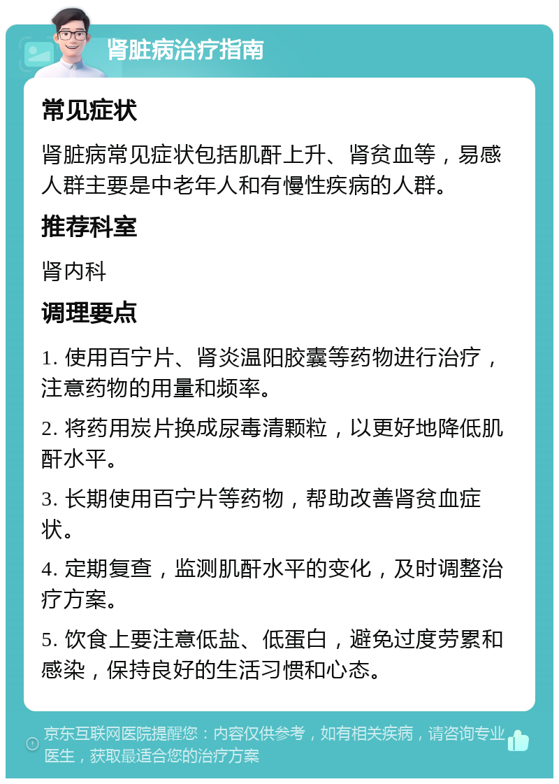 肾脏病治疗指南 常见症状 肾脏病常见症状包括肌酐上升、肾贫血等，易感人群主要是中老年人和有慢性疾病的人群。 推荐科室 肾内科 调理要点 1. 使用百宁片、肾炎温阳胶囊等药物进行治疗，注意药物的用量和频率。 2. 将药用炭片换成尿毒清颗粒，以更好地降低肌酐水平。 3. 长期使用百宁片等药物，帮助改善肾贫血症状。 4. 定期复查，监测肌酐水平的变化，及时调整治疗方案。 5. 饮食上要注意低盐、低蛋白，避免过度劳累和感染，保持良好的生活习惯和心态。