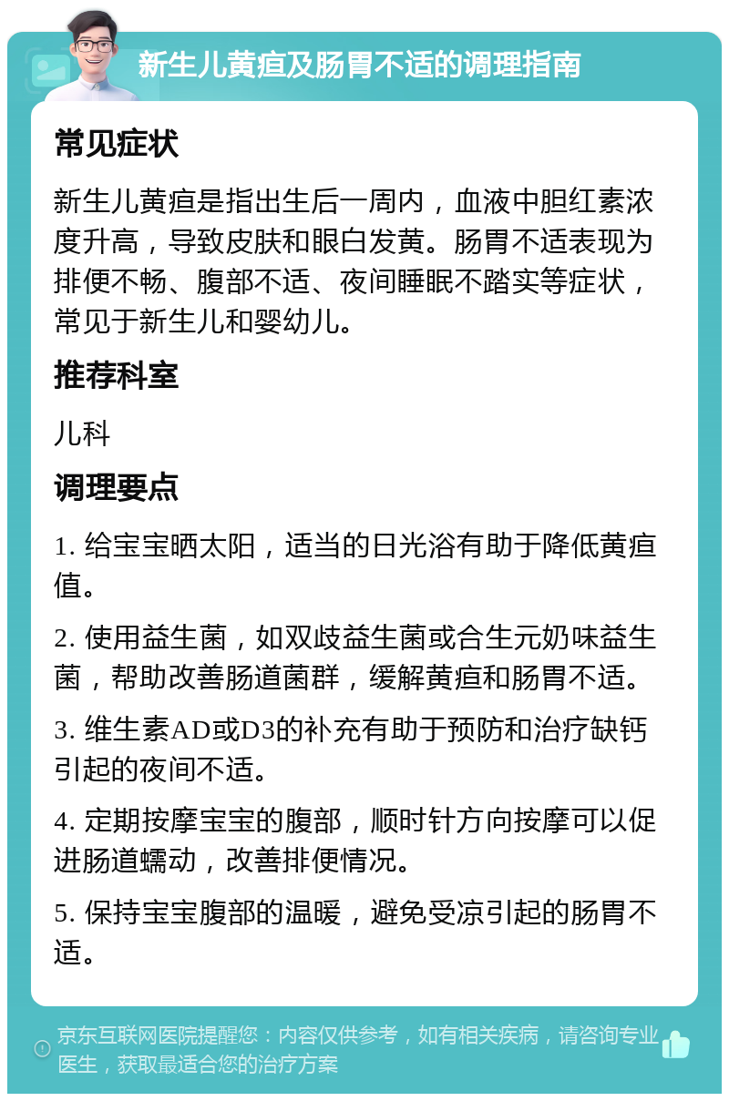 新生儿黄疸及肠胃不适的调理指南 常见症状 新生儿黄疸是指出生后一周内，血液中胆红素浓度升高，导致皮肤和眼白发黄。肠胃不适表现为排便不畅、腹部不适、夜间睡眠不踏实等症状，常见于新生儿和婴幼儿。 推荐科室 儿科 调理要点 1. 给宝宝晒太阳，适当的日光浴有助于降低黄疸值。 2. 使用益生菌，如双歧益生菌或合生元奶味益生菌，帮助改善肠道菌群，缓解黄疸和肠胃不适。 3. 维生素AD或D3的补充有助于预防和治疗缺钙引起的夜间不适。 4. 定期按摩宝宝的腹部，顺时针方向按摩可以促进肠道蠕动，改善排便情况。 5. 保持宝宝腹部的温暖，避免受凉引起的肠胃不适。