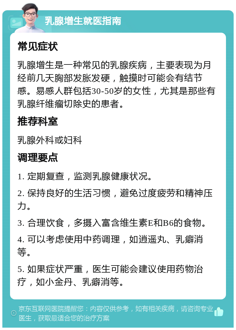 乳腺增生就医指南 常见症状 乳腺增生是一种常见的乳腺疾病，主要表现为月经前几天胸部发胀发硬，触摸时可能会有结节感。易感人群包括30-50岁的女性，尤其是那些有乳腺纤维瘤切除史的患者。 推荐科室 乳腺外科或妇科 调理要点 1. 定期复查，监测乳腺健康状况。 2. 保持良好的生活习惯，避免过度疲劳和精神压力。 3. 合理饮食，多摄入富含维生素E和B6的食物。 4. 可以考虑使用中药调理，如逍遥丸、乳癖消等。 5. 如果症状严重，医生可能会建议使用药物治疗，如小金丹、乳癖消等。