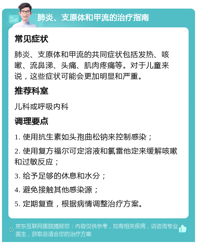 肺炎、支原体和甲流的治疗指南 常见症状 肺炎、支原体和甲流的共同症状包括发热、咳嗽、流鼻涕、头痛、肌肉疼痛等。对于儿童来说，这些症状可能会更加明显和严重。 推荐科室 儿科或呼吸内科 调理要点 1. 使用抗生素如头孢曲松钠来控制感染； 2. 使用复方福尔可定溶液和氯雷他定来缓解咳嗽和过敏反应； 3. 给予足够的休息和水分； 4. 避免接触其他感染源； 5. 定期复查，根据病情调整治疗方案。