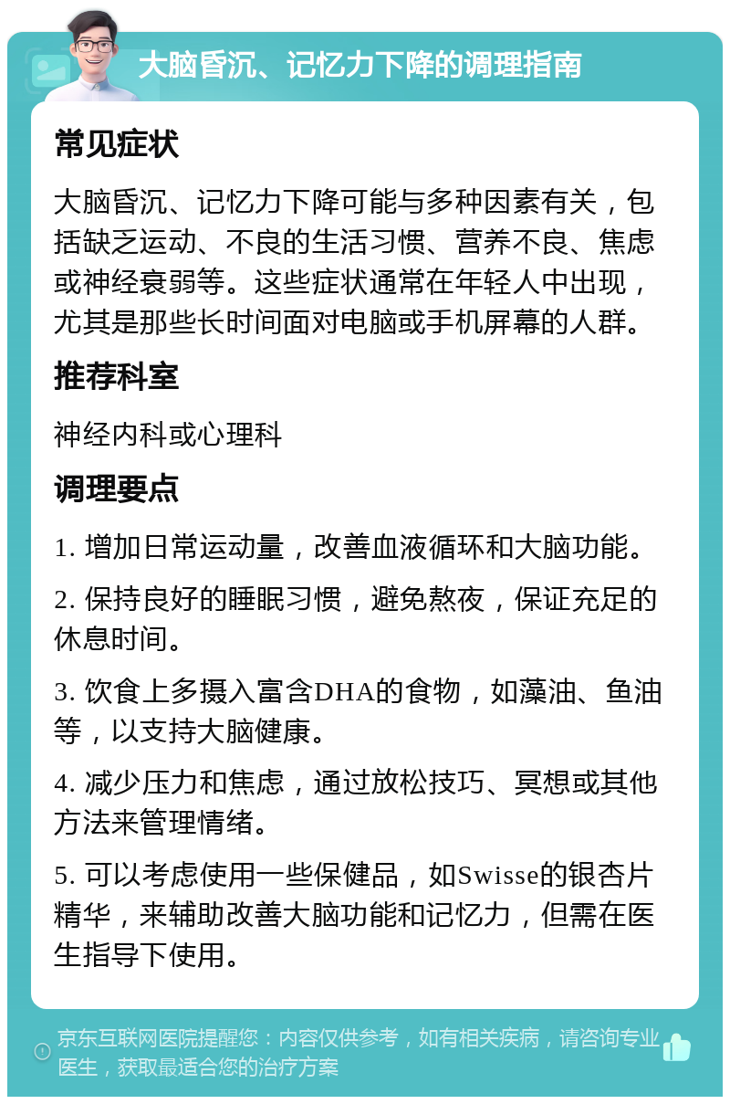 大脑昏沉、记忆力下降的调理指南 常见症状 大脑昏沉、记忆力下降可能与多种因素有关，包括缺乏运动、不良的生活习惯、营养不良、焦虑或神经衰弱等。这些症状通常在年轻人中出现，尤其是那些长时间面对电脑或手机屏幕的人群。 推荐科室 神经内科或心理科 调理要点 1. 增加日常运动量，改善血液循环和大脑功能。 2. 保持良好的睡眠习惯，避免熬夜，保证充足的休息时间。 3. 饮食上多摄入富含DHA的食物，如藻油、鱼油等，以支持大脑健康。 4. 减少压力和焦虑，通过放松技巧、冥想或其他方法来管理情绪。 5. 可以考虑使用一些保健品，如Swisse的银杏片精华，来辅助改善大脑功能和记忆力，但需在医生指导下使用。