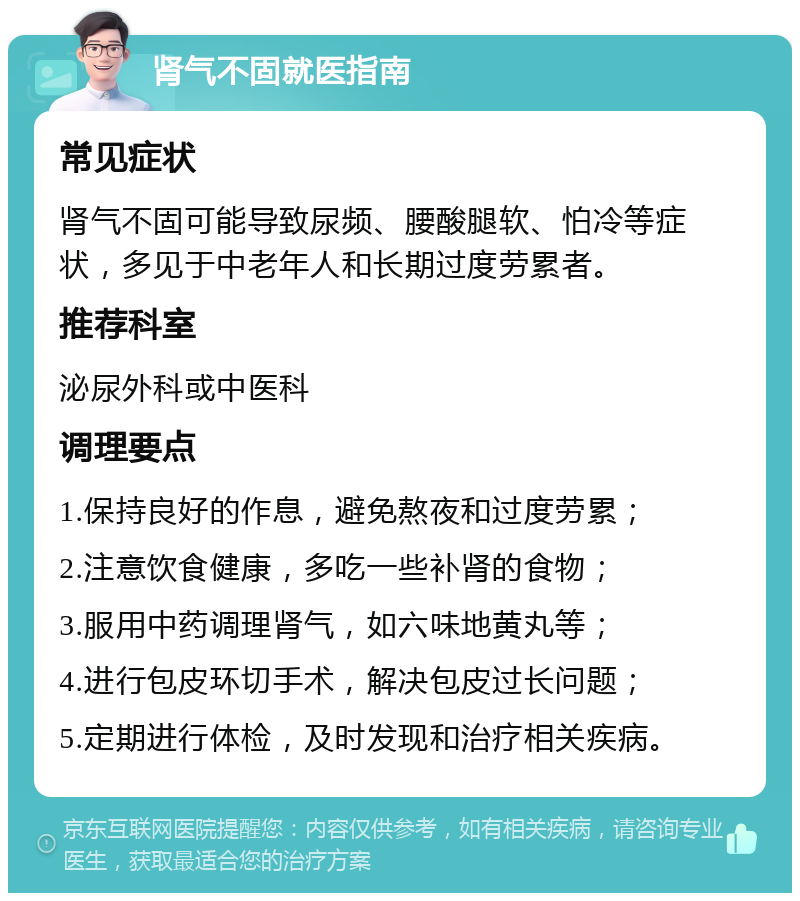 肾气不固就医指南 常见症状 肾气不固可能导致尿频、腰酸腿软、怕冷等症状，多见于中老年人和长期过度劳累者。 推荐科室 泌尿外科或中医科 调理要点 1.保持良好的作息，避免熬夜和过度劳累； 2.注意饮食健康，多吃一些补肾的食物； 3.服用中药调理肾气，如六味地黄丸等； 4.进行包皮环切手术，解决包皮过长问题； 5.定期进行体检，及时发现和治疗相关疾病。