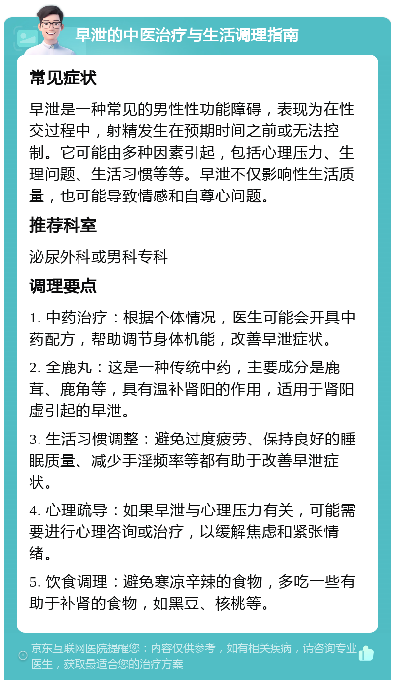 早泄的中医治疗与生活调理指南 常见症状 早泄是一种常见的男性性功能障碍，表现为在性交过程中，射精发生在预期时间之前或无法控制。它可能由多种因素引起，包括心理压力、生理问题、生活习惯等等。早泄不仅影响性生活质量，也可能导致情感和自尊心问题。 推荐科室 泌尿外科或男科专科 调理要点 1. 中药治疗：根据个体情况，医生可能会开具中药配方，帮助调节身体机能，改善早泄症状。 2. 全鹿丸：这是一种传统中药，主要成分是鹿茸、鹿角等，具有温补肾阳的作用，适用于肾阳虚引起的早泄。 3. 生活习惯调整：避免过度疲劳、保持良好的睡眠质量、减少手淫频率等都有助于改善早泄症状。 4. 心理疏导：如果早泄与心理压力有关，可能需要进行心理咨询或治疗，以缓解焦虑和紧张情绪。 5. 饮食调理：避免寒凉辛辣的食物，多吃一些有助于补肾的食物，如黑豆、核桃等。