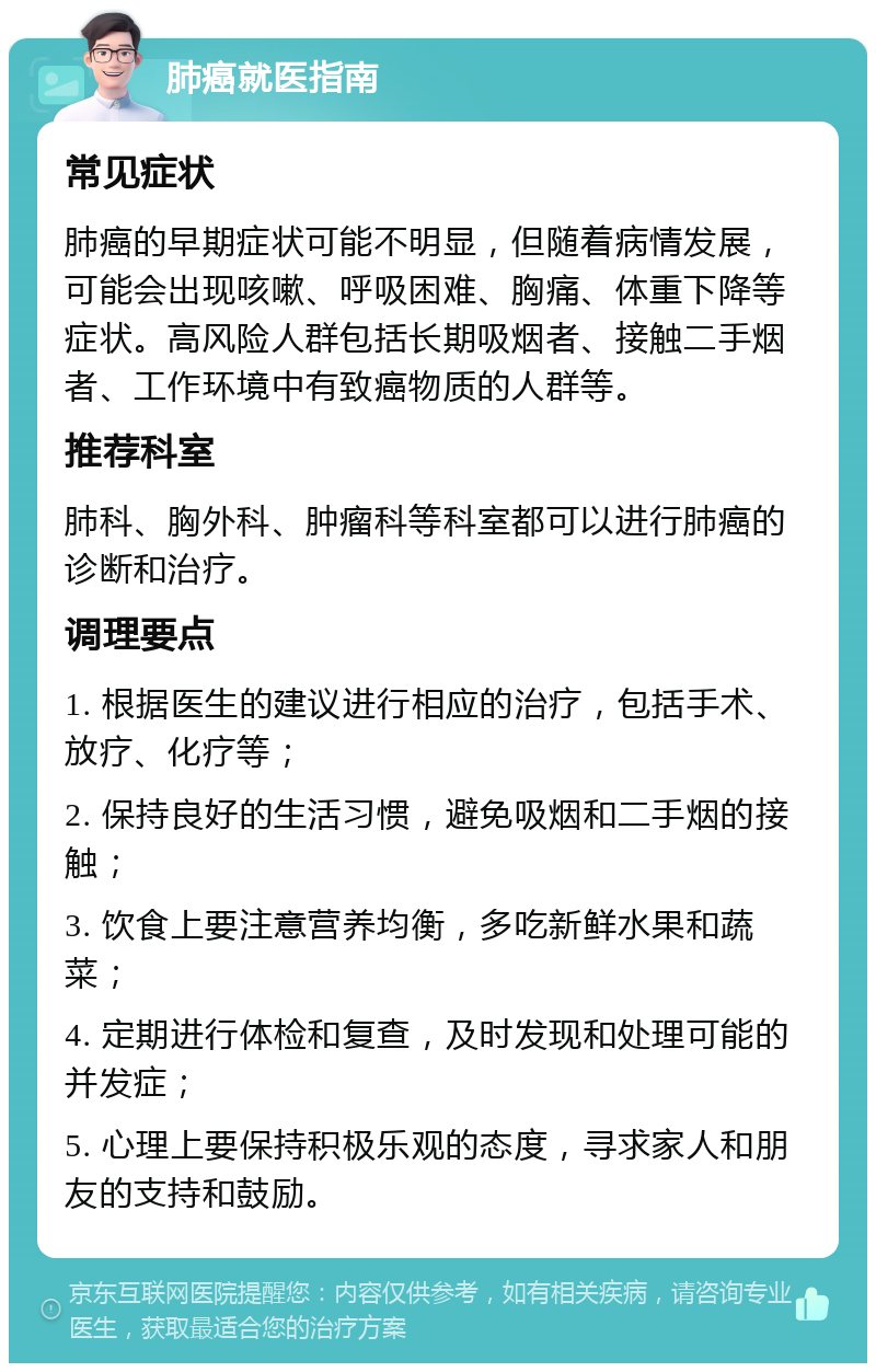 肺癌就医指南 常见症状 肺癌的早期症状可能不明显，但随着病情发展，可能会出现咳嗽、呼吸困难、胸痛、体重下降等症状。高风险人群包括长期吸烟者、接触二手烟者、工作环境中有致癌物质的人群等。 推荐科室 肺科、胸外科、肿瘤科等科室都可以进行肺癌的诊断和治疗。 调理要点 1. 根据医生的建议进行相应的治疗，包括手术、放疗、化疗等； 2. 保持良好的生活习惯，避免吸烟和二手烟的接触； 3. 饮食上要注意营养均衡，多吃新鲜水果和蔬菜； 4. 定期进行体检和复查，及时发现和处理可能的并发症； 5. 心理上要保持积极乐观的态度，寻求家人和朋友的支持和鼓励。