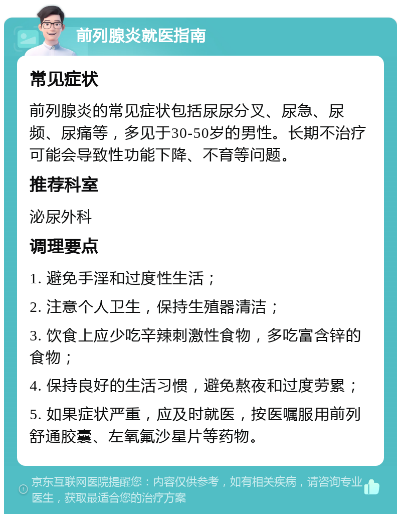 前列腺炎就医指南 常见症状 前列腺炎的常见症状包括尿尿分叉、尿急、尿频、尿痛等，多见于30-50岁的男性。长期不治疗可能会导致性功能下降、不育等问题。 推荐科室 泌尿外科 调理要点 1. 避免手淫和过度性生活； 2. 注意个人卫生，保持生殖器清洁； 3. 饮食上应少吃辛辣刺激性食物，多吃富含锌的食物； 4. 保持良好的生活习惯，避免熬夜和过度劳累； 5. 如果症状严重，应及时就医，按医嘱服用前列舒通胶囊、左氧氟沙星片等药物。