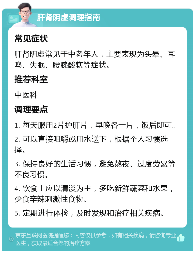 肝肾阴虚调理指南 常见症状 肝肾阴虚常见于中老年人，主要表现为头晕、耳鸣、失眠、腰膝酸软等症状。 推荐科室 中医科 调理要点 1. 每天服用2片护肝片，早晚各一片，饭后即可。 2. 可以直接咀嚼或用水送下，根据个人习惯选择。 3. 保持良好的生活习惯，避免熬夜、过度劳累等不良习惯。 4. 饮食上应以清淡为主，多吃新鲜蔬菜和水果，少食辛辣刺激性食物。 5. 定期进行体检，及时发现和治疗相关疾病。