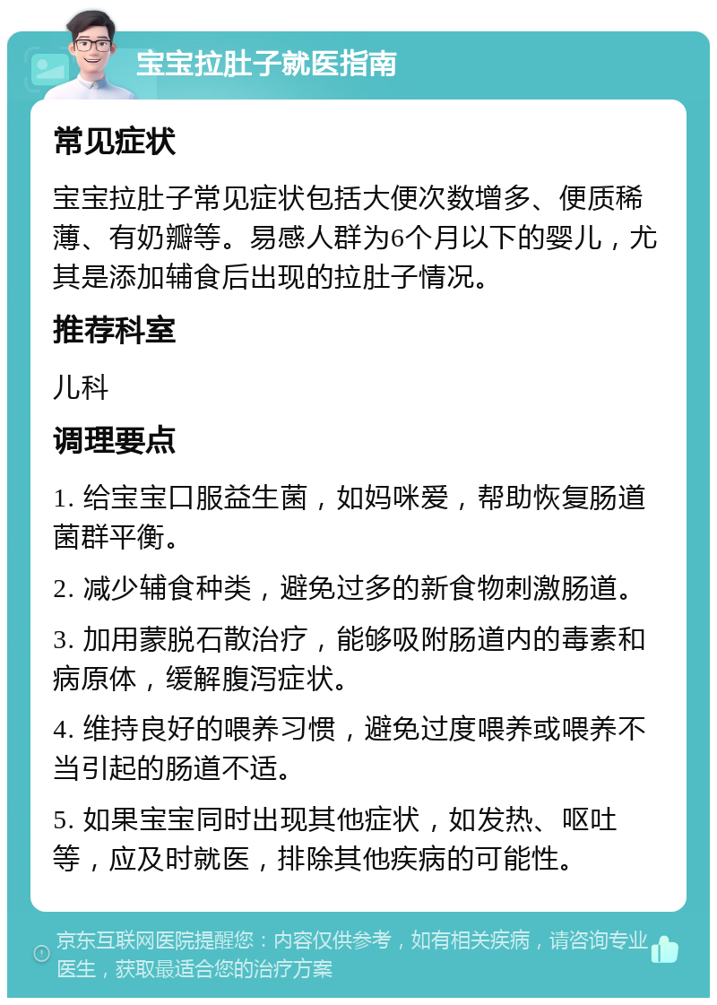 宝宝拉肚子就医指南 常见症状 宝宝拉肚子常见症状包括大便次数增多、便质稀薄、有奶瓣等。易感人群为6个月以下的婴儿，尤其是添加辅食后出现的拉肚子情况。 推荐科室 儿科 调理要点 1. 给宝宝口服益生菌，如妈咪爱，帮助恢复肠道菌群平衡。 2. 减少辅食种类，避免过多的新食物刺激肠道。 3. 加用蒙脱石散治疗，能够吸附肠道内的毒素和病原体，缓解腹泻症状。 4. 维持良好的喂养习惯，避免过度喂养或喂养不当引起的肠道不适。 5. 如果宝宝同时出现其他症状，如发热、呕吐等，应及时就医，排除其他疾病的可能性。