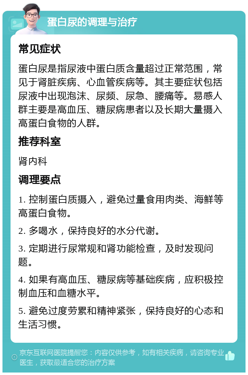 蛋白尿的调理与治疗 常见症状 蛋白尿是指尿液中蛋白质含量超过正常范围，常见于肾脏疾病、心血管疾病等。其主要症状包括尿液中出现泡沫、尿频、尿急、腰痛等。易感人群主要是高血压、糖尿病患者以及长期大量摄入高蛋白食物的人群。 推荐科室 肾内科 调理要点 1. 控制蛋白质摄入，避免过量食用肉类、海鲜等高蛋白食物。 2. 多喝水，保持良好的水分代谢。 3. 定期进行尿常规和肾功能检查，及时发现问题。 4. 如果有高血压、糖尿病等基础疾病，应积极控制血压和血糖水平。 5. 避免过度劳累和精神紧张，保持良好的心态和生活习惯。