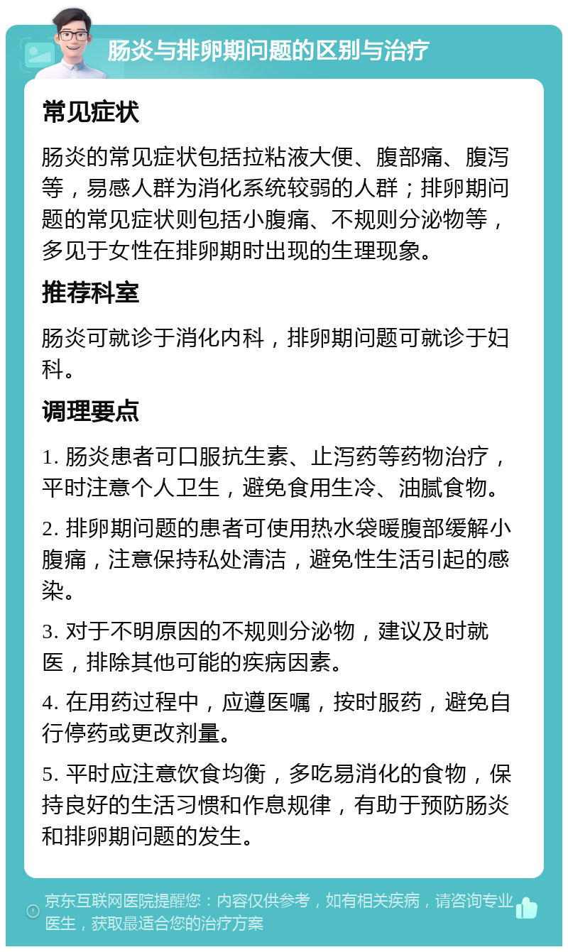 肠炎与排卵期问题的区别与治疗 常见症状 肠炎的常见症状包括拉粘液大便、腹部痛、腹泻等，易感人群为消化系统较弱的人群；排卵期问题的常见症状则包括小腹痛、不规则分泌物等，多见于女性在排卵期时出现的生理现象。 推荐科室 肠炎可就诊于消化内科，排卵期问题可就诊于妇科。 调理要点 1. 肠炎患者可口服抗生素、止泻药等药物治疗，平时注意个人卫生，避免食用生冷、油腻食物。 2. 排卵期问题的患者可使用热水袋暖腹部缓解小腹痛，注意保持私处清洁，避免性生活引起的感染。 3. 对于不明原因的不规则分泌物，建议及时就医，排除其他可能的疾病因素。 4. 在用药过程中，应遵医嘱，按时服药，避免自行停药或更改剂量。 5. 平时应注意饮食均衡，多吃易消化的食物，保持良好的生活习惯和作息规律，有助于预防肠炎和排卵期问题的发生。