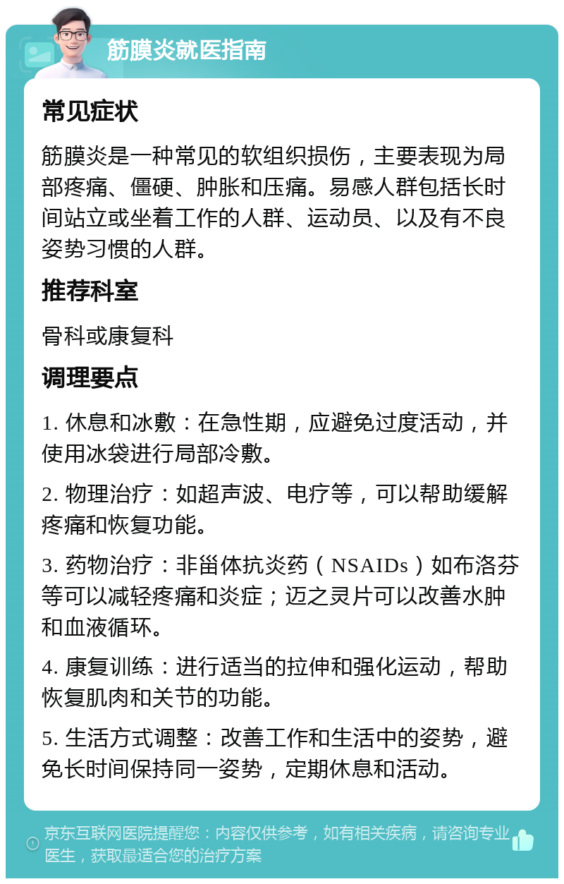 筋膜炎就医指南 常见症状 筋膜炎是一种常见的软组织损伤，主要表现为局部疼痛、僵硬、肿胀和压痛。易感人群包括长时间站立或坐着工作的人群、运动员、以及有不良姿势习惯的人群。 推荐科室 骨科或康复科 调理要点 1. 休息和冰敷：在急性期，应避免过度活动，并使用冰袋进行局部冷敷。 2. 物理治疗：如超声波、电疗等，可以帮助缓解疼痛和恢复功能。 3. 药物治疗：非甾体抗炎药（NSAIDs）如布洛芬等可以减轻疼痛和炎症；迈之灵片可以改善水肿和血液循环。 4. 康复训练：进行适当的拉伸和强化运动，帮助恢复肌肉和关节的功能。 5. 生活方式调整：改善工作和生活中的姿势，避免长时间保持同一姿势，定期休息和活动。