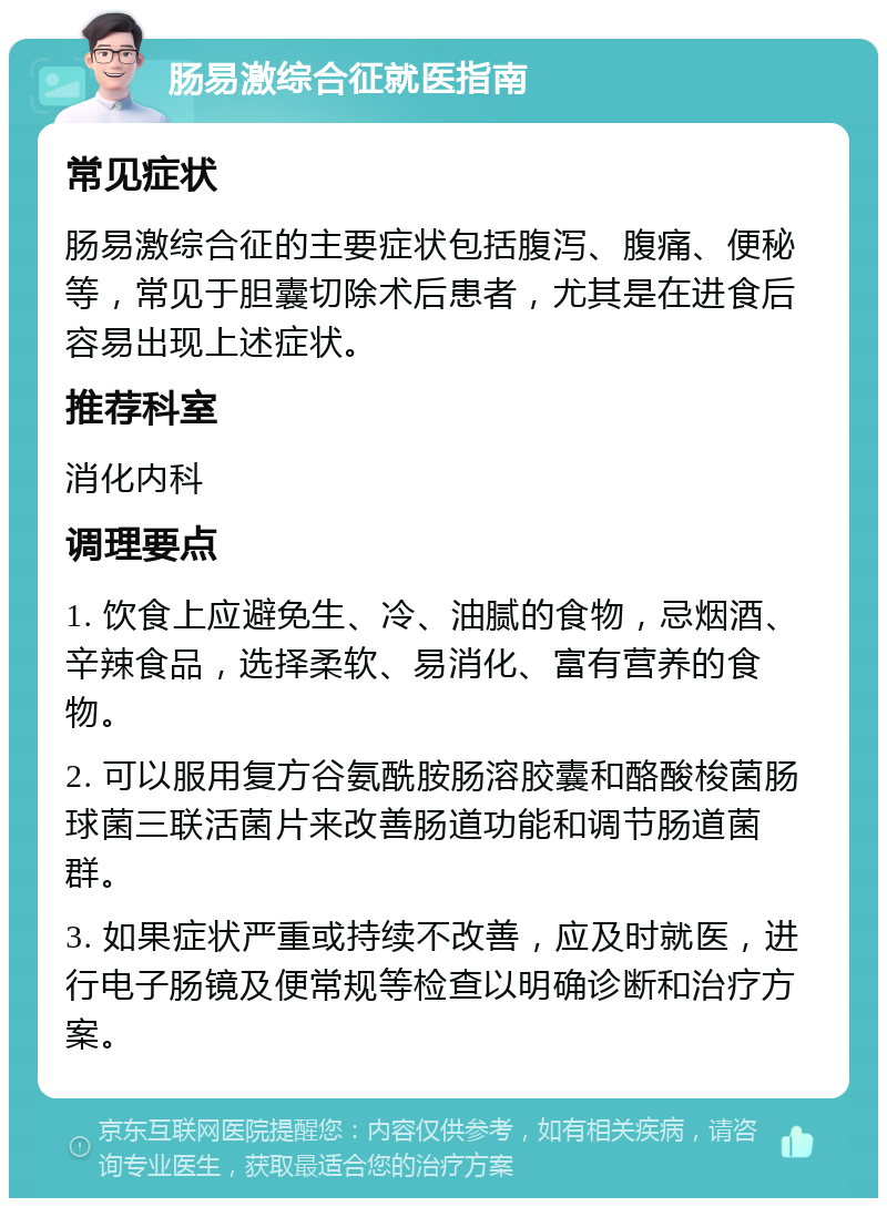 肠易激综合征就医指南 常见症状 肠易激综合征的主要症状包括腹泻、腹痛、便秘等，常见于胆囊切除术后患者，尤其是在进食后容易出现上述症状。 推荐科室 消化内科 调理要点 1. 饮食上应避免生、冷、油腻的食物，忌烟酒、辛辣食品，选择柔软、易消化、富有营养的食物。 2. 可以服用复方谷氨酰胺肠溶胶囊和酪酸梭菌肠球菌三联活菌片来改善肠道功能和调节肠道菌群。 3. 如果症状严重或持续不改善，应及时就医，进行电子肠镜及便常规等检查以明确诊断和治疗方案。