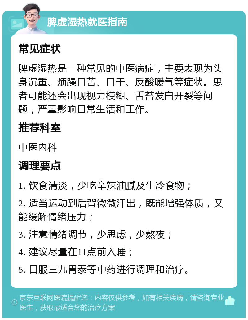 脾虚湿热就医指南 常见症状 脾虚湿热是一种常见的中医病症，主要表现为头身沉重、烦躁口苦、口干、反酸嗳气等症状。患者可能还会出现视力模糊、舌苔发白开裂等问题，严重影响日常生活和工作。 推荐科室 中医内科 调理要点 1. 饮食清淡，少吃辛辣油腻及生冷食物； 2. 适当运动到后背微微汗出，既能增强体质，又能缓解情绪压力； 3. 注意情绪调节，少思虑，少熬夜； 4. 建议尽量在11点前入睡； 5. 口服三九胃泰等中药进行调理和治疗。