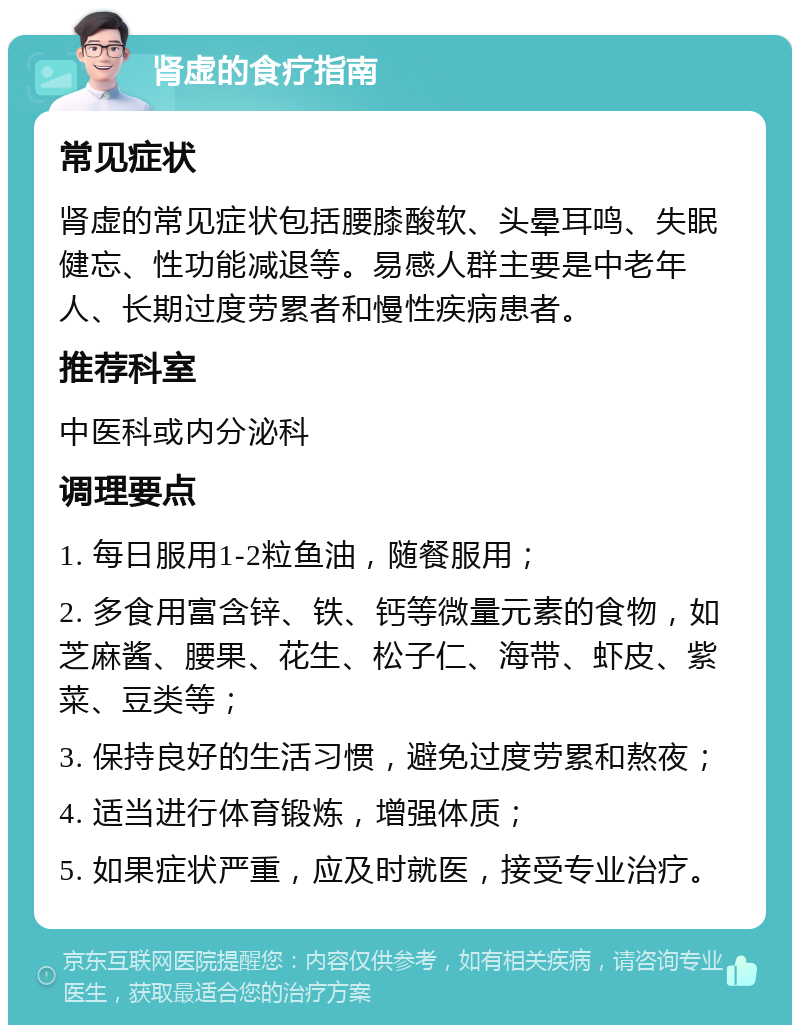 肾虚的食疗指南 常见症状 肾虚的常见症状包括腰膝酸软、头晕耳鸣、失眠健忘、性功能减退等。易感人群主要是中老年人、长期过度劳累者和慢性疾病患者。 推荐科室 中医科或内分泌科 调理要点 1. 每日服用1-2粒鱼油，随餐服用； 2. 多食用富含锌、铁、钙等微量元素的食物，如芝麻酱、腰果、花生、松子仁、海带、虾皮、紫菜、豆类等； 3. 保持良好的生活习惯，避免过度劳累和熬夜； 4. 适当进行体育锻炼，增强体质； 5. 如果症状严重，应及时就医，接受专业治疗。