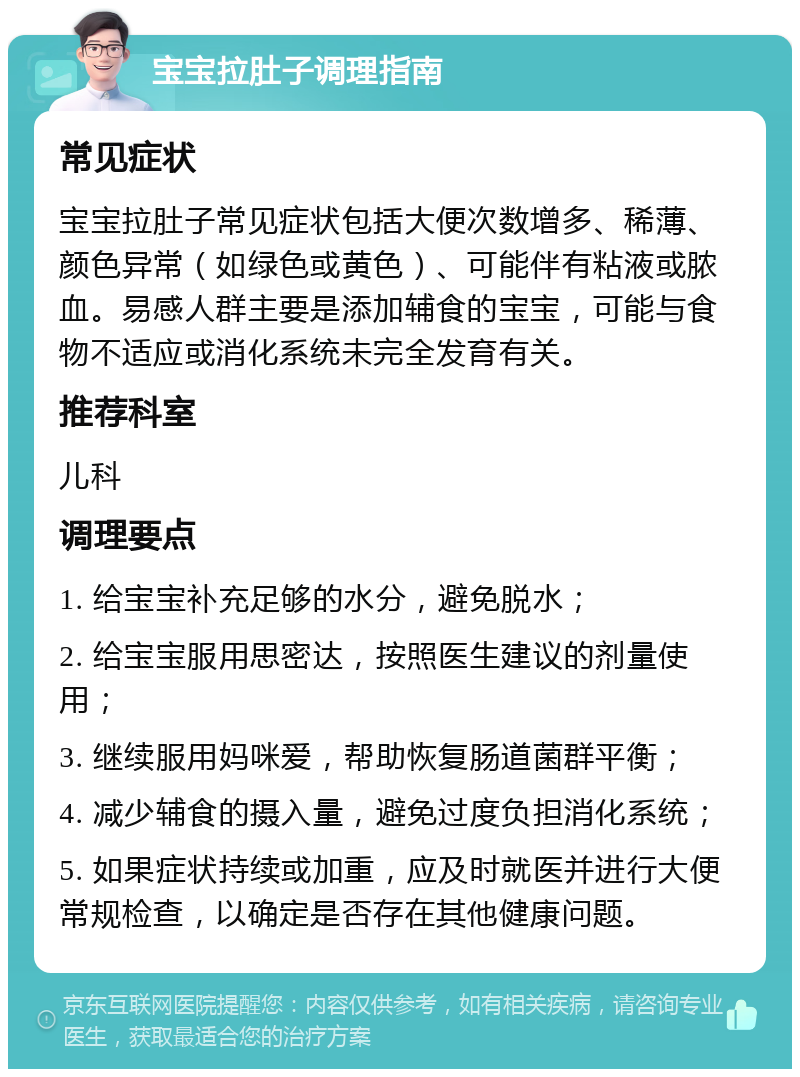 宝宝拉肚子调理指南 常见症状 宝宝拉肚子常见症状包括大便次数增多、稀薄、颜色异常（如绿色或黄色）、可能伴有粘液或脓血。易感人群主要是添加辅食的宝宝，可能与食物不适应或消化系统未完全发育有关。 推荐科室 儿科 调理要点 1. 给宝宝补充足够的水分，避免脱水； 2. 给宝宝服用思密达，按照医生建议的剂量使用； 3. 继续服用妈咪爱，帮助恢复肠道菌群平衡； 4. 减少辅食的摄入量，避免过度负担消化系统； 5. 如果症状持续或加重，应及时就医并进行大便常规检查，以确定是否存在其他健康问题。