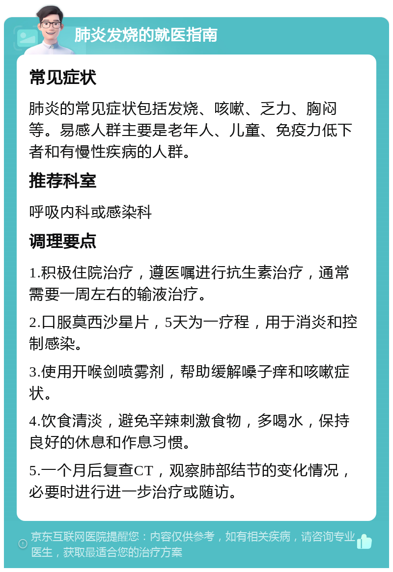 肺炎发烧的就医指南 常见症状 肺炎的常见症状包括发烧、咳嗽、乏力、胸闷等。易感人群主要是老年人、儿童、免疫力低下者和有慢性疾病的人群。 推荐科室 呼吸内科或感染科 调理要点 1.积极住院治疗，遵医嘱进行抗生素治疗，通常需要一周左右的输液治疗。 2.口服莫西沙星片，5天为一疗程，用于消炎和控制感染。 3.使用开喉剑喷雾剂，帮助缓解嗓子痒和咳嗽症状。 4.饮食清淡，避免辛辣刺激食物，多喝水，保持良好的休息和作息习惯。 5.一个月后复查CT，观察肺部结节的变化情况，必要时进行进一步治疗或随访。