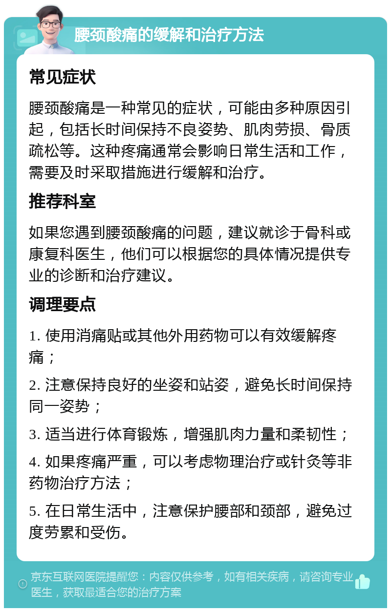 腰颈酸痛的缓解和治疗方法 常见症状 腰颈酸痛是一种常见的症状，可能由多种原因引起，包括长时间保持不良姿势、肌肉劳损、骨质疏松等。这种疼痛通常会影响日常生活和工作，需要及时采取措施进行缓解和治疗。 推荐科室 如果您遇到腰颈酸痛的问题，建议就诊于骨科或康复科医生，他们可以根据您的具体情况提供专业的诊断和治疗建议。 调理要点 1. 使用消痛贴或其他外用药物可以有效缓解疼痛； 2. 注意保持良好的坐姿和站姿，避免长时间保持同一姿势； 3. 适当进行体育锻炼，增强肌肉力量和柔韧性； 4. 如果疼痛严重，可以考虑物理治疗或针灸等非药物治疗方法； 5. 在日常生活中，注意保护腰部和颈部，避免过度劳累和受伤。