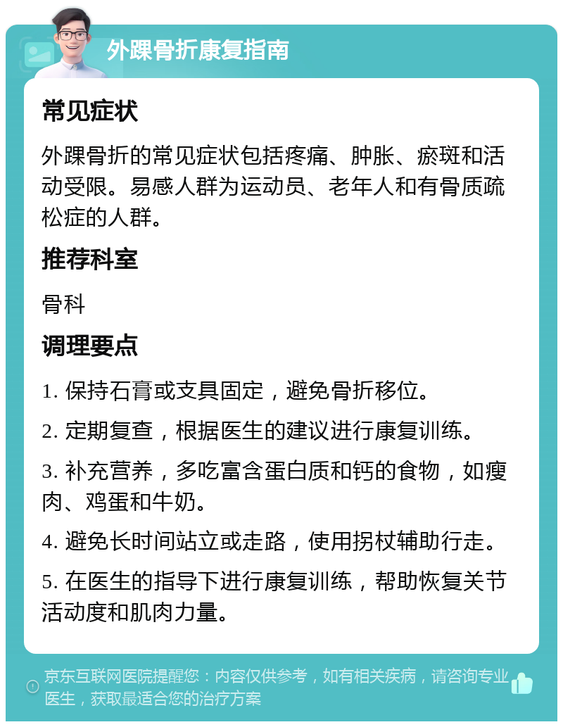 外踝骨折康复指南 常见症状 外踝骨折的常见症状包括疼痛、肿胀、瘀斑和活动受限。易感人群为运动员、老年人和有骨质疏松症的人群。 推荐科室 骨科 调理要点 1. 保持石膏或支具固定，避免骨折移位。 2. 定期复查，根据医生的建议进行康复训练。 3. 补充营养，多吃富含蛋白质和钙的食物，如瘦肉、鸡蛋和牛奶。 4. 避免长时间站立或走路，使用拐杖辅助行走。 5. 在医生的指导下进行康复训练，帮助恢复关节活动度和肌肉力量。