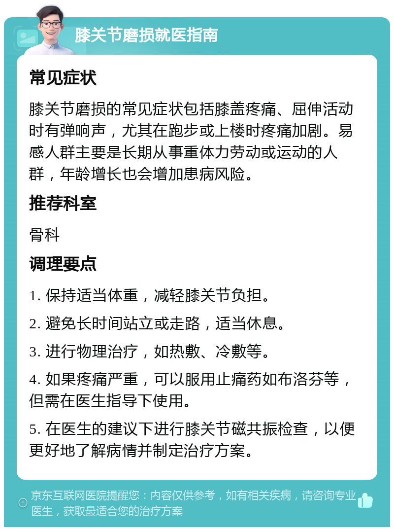 膝关节磨损就医指南 常见症状 膝关节磨损的常见症状包括膝盖疼痛、屈伸活动时有弹响声，尤其在跑步或上楼时疼痛加剧。易感人群主要是长期从事重体力劳动或运动的人群，年龄增长也会增加患病风险。 推荐科室 骨科 调理要点 1. 保持适当体重，减轻膝关节负担。 2. 避免长时间站立或走路，适当休息。 3. 进行物理治疗，如热敷、冷敷等。 4. 如果疼痛严重，可以服用止痛药如布洛芬等，但需在医生指导下使用。 5. 在医生的建议下进行膝关节磁共振检查，以便更好地了解病情并制定治疗方案。