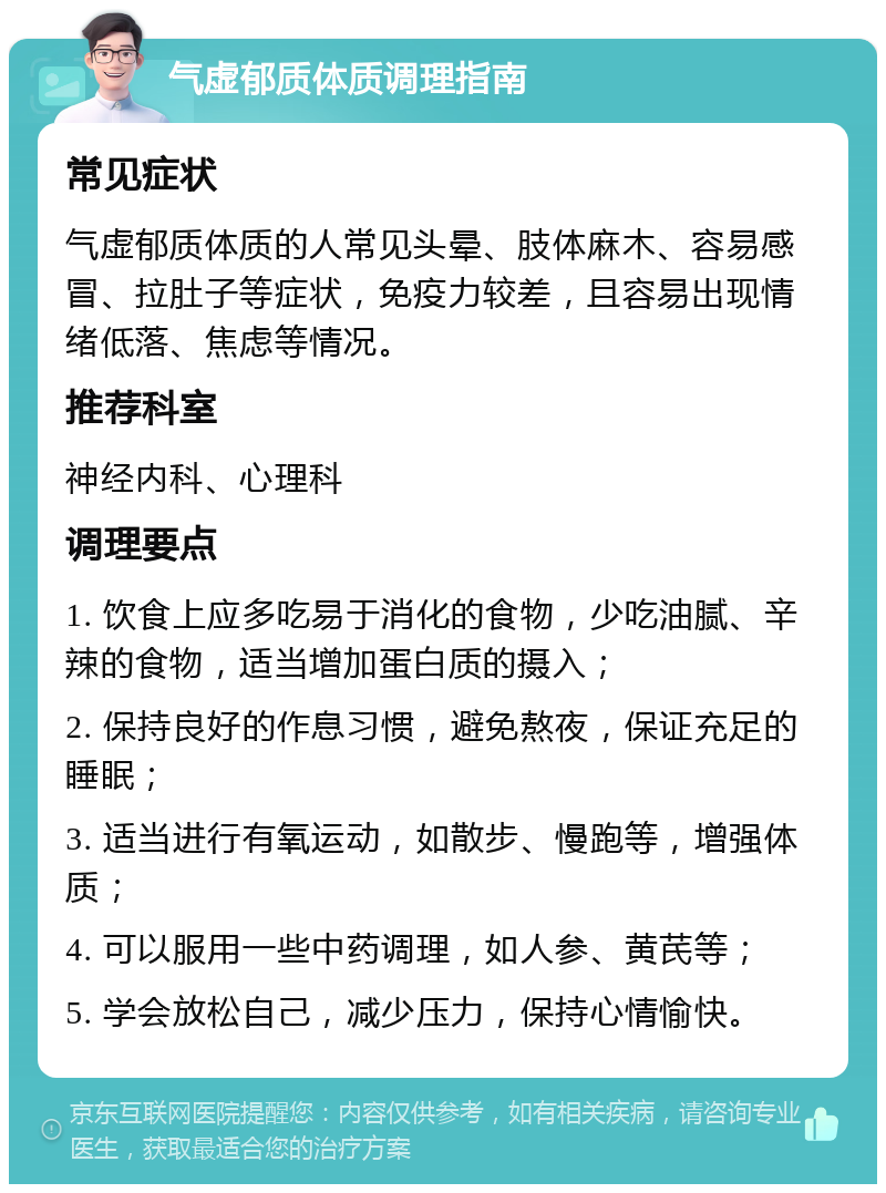 气虚郁质体质调理指南 常见症状 气虚郁质体质的人常见头晕、肢体麻木、容易感冒、拉肚子等症状，免疫力较差，且容易出现情绪低落、焦虑等情况。 推荐科室 神经内科、心理科 调理要点 1. 饮食上应多吃易于消化的食物，少吃油腻、辛辣的食物，适当增加蛋白质的摄入； 2. 保持良好的作息习惯，避免熬夜，保证充足的睡眠； 3. 适当进行有氧运动，如散步、慢跑等，增强体质； 4. 可以服用一些中药调理，如人参、黄芪等； 5. 学会放松自己，减少压力，保持心情愉快。