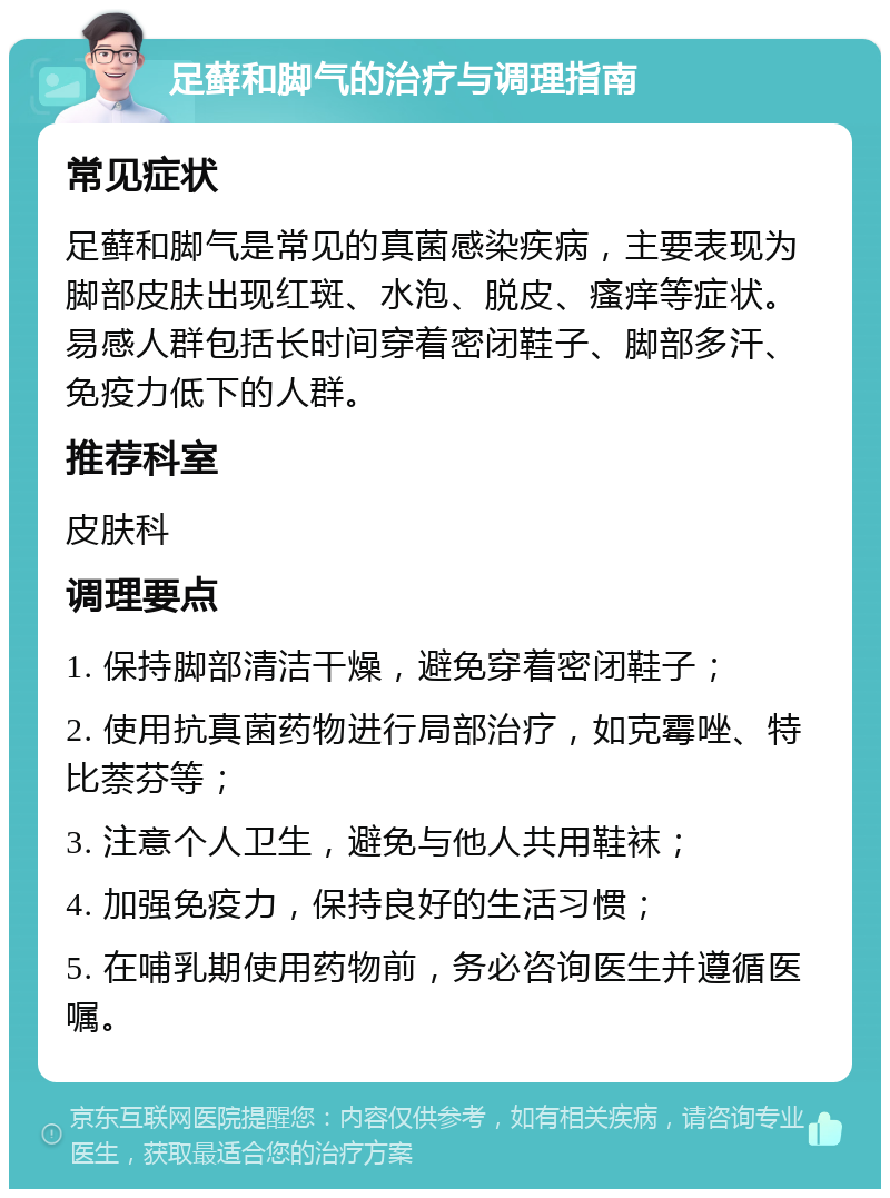 足藓和脚气的治疗与调理指南 常见症状 足藓和脚气是常见的真菌感染疾病，主要表现为脚部皮肤出现红斑、水泡、脱皮、瘙痒等症状。易感人群包括长时间穿着密闭鞋子、脚部多汗、免疫力低下的人群。 推荐科室 皮肤科 调理要点 1. 保持脚部清洁干燥，避免穿着密闭鞋子； 2. 使用抗真菌药物进行局部治疗，如克霉唑、特比萘芬等； 3. 注意个人卫生，避免与他人共用鞋袜； 4. 加强免疫力，保持良好的生活习惯； 5. 在哺乳期使用药物前，务必咨询医生并遵循医嘱。