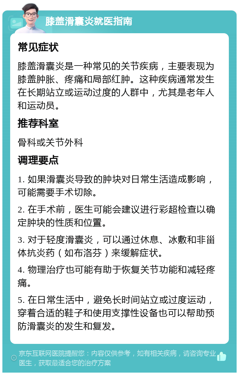 膝盖滑囊炎就医指南 常见症状 膝盖滑囊炎是一种常见的关节疾病，主要表现为膝盖肿胀、疼痛和局部红肿。这种疾病通常发生在长期站立或运动过度的人群中，尤其是老年人和运动员。 推荐科室 骨科或关节外科 调理要点 1. 如果滑囊炎导致的肿块对日常生活造成影响，可能需要手术切除。 2. 在手术前，医生可能会建议进行彩超检查以确定肿块的性质和位置。 3. 对于轻度滑囊炎，可以通过休息、冰敷和非甾体抗炎药（如布洛芬）来缓解症状。 4. 物理治疗也可能有助于恢复关节功能和减轻疼痛。 5. 在日常生活中，避免长时间站立或过度运动，穿着合适的鞋子和使用支撑性设备也可以帮助预防滑囊炎的发生和复发。