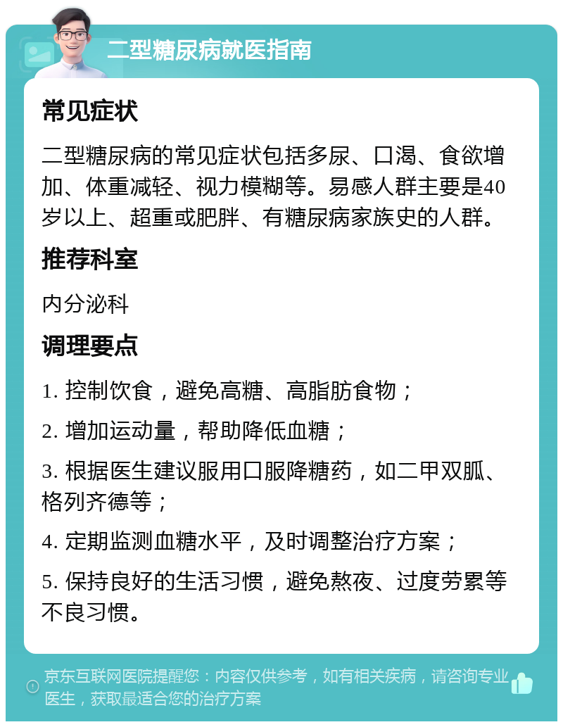 二型糖尿病就医指南 常见症状 二型糖尿病的常见症状包括多尿、口渴、食欲增加、体重减轻、视力模糊等。易感人群主要是40岁以上、超重或肥胖、有糖尿病家族史的人群。 推荐科室 内分泌科 调理要点 1. 控制饮食，避免高糖、高脂肪食物； 2. 增加运动量，帮助降低血糖； 3. 根据医生建议服用口服降糖药，如二甲双胍、格列齐德等； 4. 定期监测血糖水平，及时调整治疗方案； 5. 保持良好的生活习惯，避免熬夜、过度劳累等不良习惯。