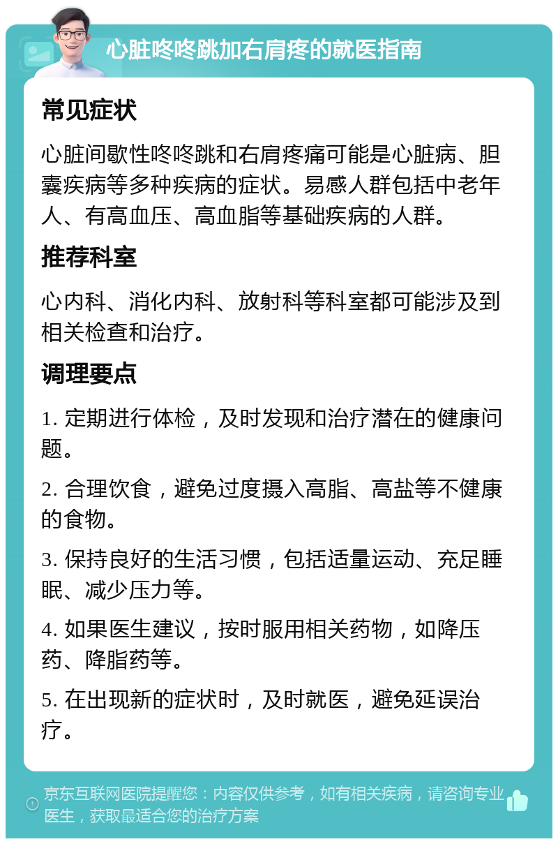 心脏咚咚跳加右肩疼的就医指南 常见症状 心脏间歇性咚咚跳和右肩疼痛可能是心脏病、胆囊疾病等多种疾病的症状。易感人群包括中老年人、有高血压、高血脂等基础疾病的人群。 推荐科室 心内科、消化内科、放射科等科室都可能涉及到相关检查和治疗。 调理要点 1. 定期进行体检，及时发现和治疗潜在的健康问题。 2. 合理饮食，避免过度摄入高脂、高盐等不健康的食物。 3. 保持良好的生活习惯，包括适量运动、充足睡眠、减少压力等。 4. 如果医生建议，按时服用相关药物，如降压药、降脂药等。 5. 在出现新的症状时，及时就医，避免延误治疗。