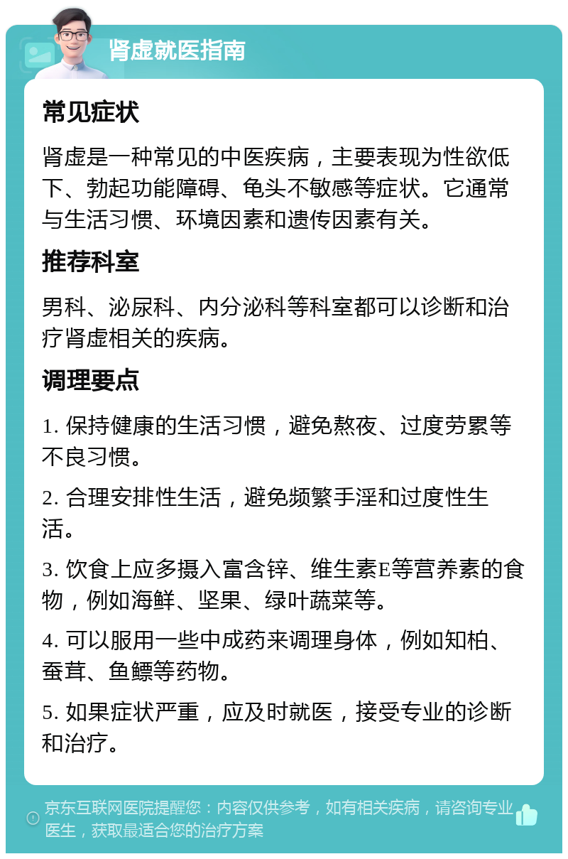 肾虚就医指南 常见症状 肾虚是一种常见的中医疾病，主要表现为性欲低下、勃起功能障碍、龟头不敏感等症状。它通常与生活习惯、环境因素和遗传因素有关。 推荐科室 男科、泌尿科、内分泌科等科室都可以诊断和治疗肾虚相关的疾病。 调理要点 1. 保持健康的生活习惯，避免熬夜、过度劳累等不良习惯。 2. 合理安排性生活，避免频繁手淫和过度性生活。 3. 饮食上应多摄入富含锌、维生素E等营养素的食物，例如海鲜、坚果、绿叶蔬菜等。 4. 可以服用一些中成药来调理身体，例如知柏、蚕茸、鱼鳔等药物。 5. 如果症状严重，应及时就医，接受专业的诊断和治疗。