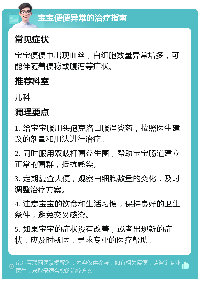 宝宝便便异常的治疗指南 常见症状 宝宝便便中出现血丝，白细胞数量异常增多，可能伴随着便秘或腹泻等症状。 推荐科室 儿科 调理要点 1. 给宝宝服用头孢克洛口服消炎药，按照医生建议的剂量和用法进行治疗。 2. 同时服用双歧杆菌益生菌，帮助宝宝肠道建立正常的菌群，抵抗感染。 3. 定期复查大便，观察白细胞数量的变化，及时调整治疗方案。 4. 注意宝宝的饮食和生活习惯，保持良好的卫生条件，避免交叉感染。 5. 如果宝宝的症状没有改善，或者出现新的症状，应及时就医，寻求专业的医疗帮助。