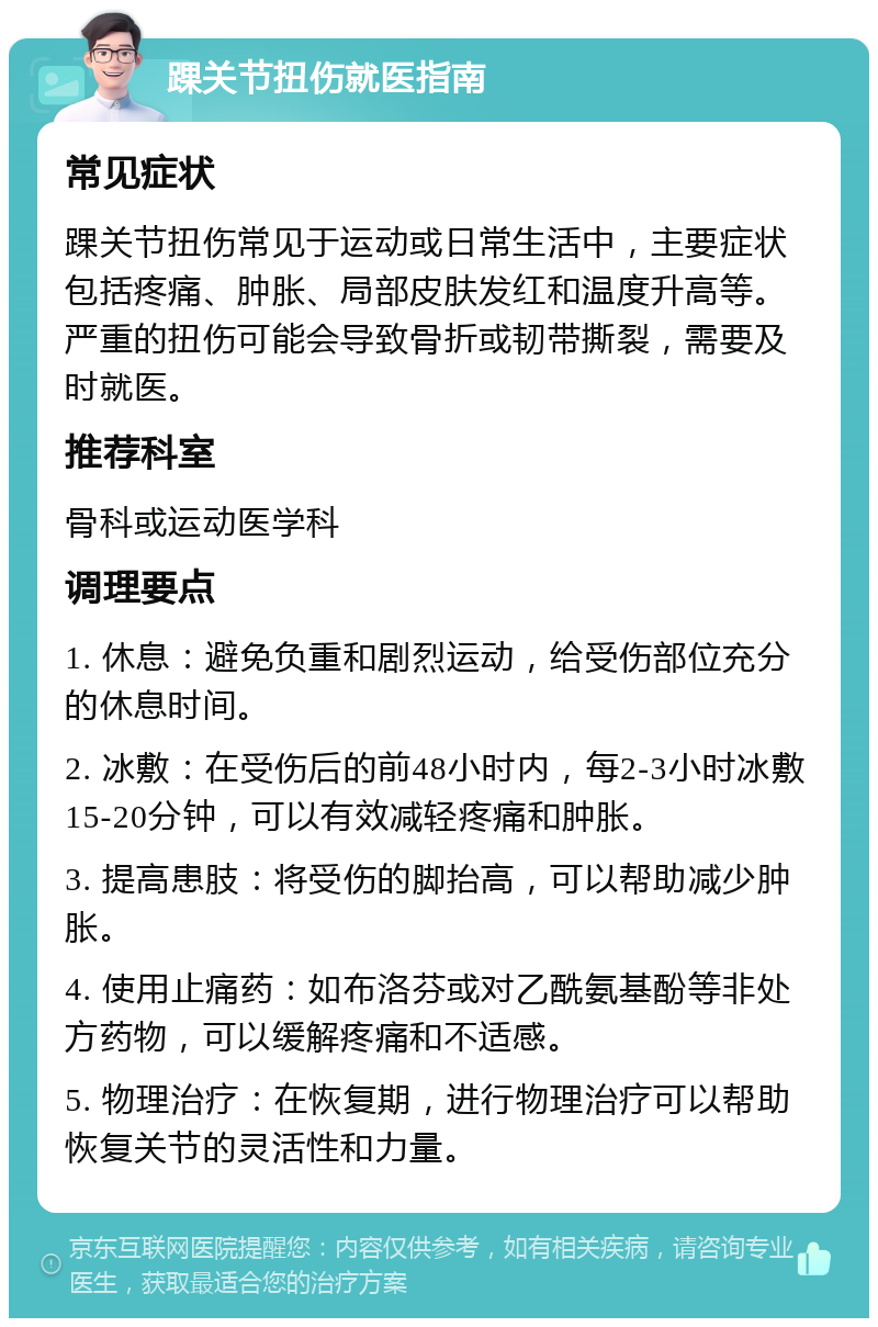 踝关节扭伤就医指南 常见症状 踝关节扭伤常见于运动或日常生活中，主要症状包括疼痛、肿胀、局部皮肤发红和温度升高等。严重的扭伤可能会导致骨折或韧带撕裂，需要及时就医。 推荐科室 骨科或运动医学科 调理要点 1. 休息：避免负重和剧烈运动，给受伤部位充分的休息时间。 2. 冰敷：在受伤后的前48小时内，每2-3小时冰敷15-20分钟，可以有效减轻疼痛和肿胀。 3. 提高患肢：将受伤的脚抬高，可以帮助减少肿胀。 4. 使用止痛药：如布洛芬或对乙酰氨基酚等非处方药物，可以缓解疼痛和不适感。 5. 物理治疗：在恢复期，进行物理治疗可以帮助恢复关节的灵活性和力量。