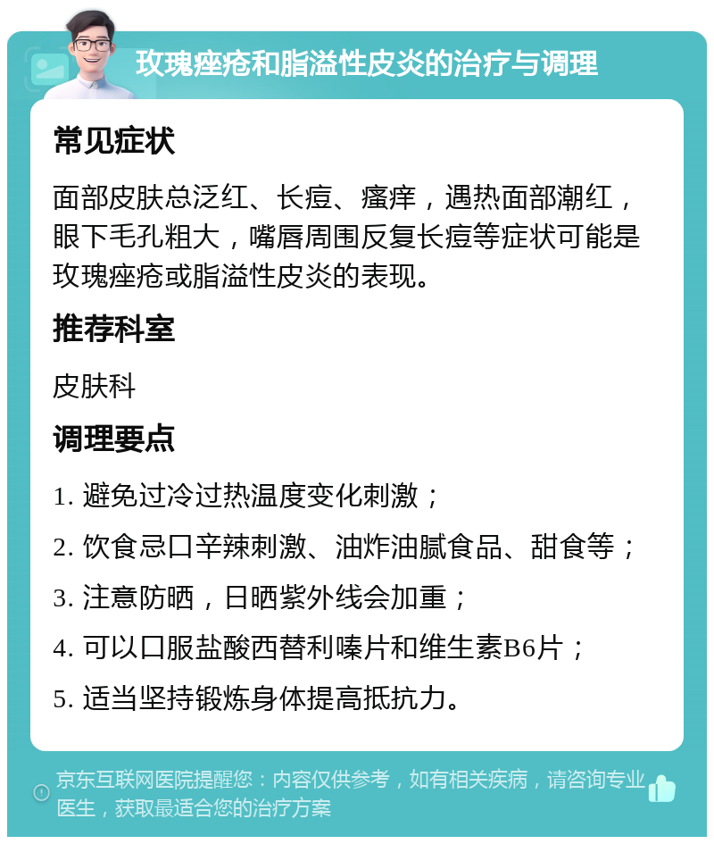 玫瑰痤疮和脂溢性皮炎的治疗与调理 常见症状 面部皮肤总泛红、长痘、瘙痒，遇热面部潮红，眼下毛孔粗大，嘴唇周围反复长痘等症状可能是玫瑰痤疮或脂溢性皮炎的表现。 推荐科室 皮肤科 调理要点 1. 避免过冷过热温度变化刺激； 2. 饮食忌口辛辣刺激、油炸油腻食品、甜食等； 3. 注意防晒，日晒紫外线会加重； 4. 可以口服盐酸西替利嗪片和维生素B6片； 5. 适当坚持锻炼身体提高抵抗力。