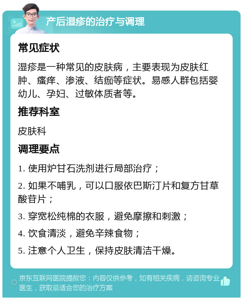 产后湿疹的治疗与调理 常见症状 湿疹是一种常见的皮肤病，主要表现为皮肤红肿、瘙痒、渗液、结痂等症状。易感人群包括婴幼儿、孕妇、过敏体质者等。 推荐科室 皮肤科 调理要点 1. 使用炉甘石洗剂进行局部治疗； 2. 如果不哺乳，可以口服依巴斯汀片和复方甘草酸苷片； 3. 穿宽松纯棉的衣服，避免摩擦和刺激； 4. 饮食清淡，避免辛辣食物； 5. 注意个人卫生，保持皮肤清洁干燥。