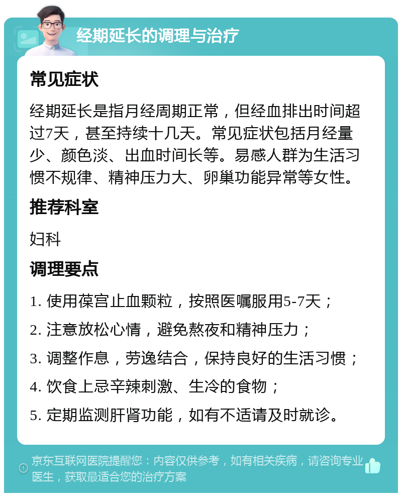 经期延长的调理与治疗 常见症状 经期延长是指月经周期正常，但经血排出时间超过7天，甚至持续十几天。常见症状包括月经量少、颜色淡、出血时间长等。易感人群为生活习惯不规律、精神压力大、卵巢功能异常等女性。 推荐科室 妇科 调理要点 1. 使用葆宫止血颗粒，按照医嘱服用5-7天； 2. 注意放松心情，避免熬夜和精神压力； 3. 调整作息，劳逸结合，保持良好的生活习惯； 4. 饮食上忌辛辣刺激、生冷的食物； 5. 定期监测肝肾功能，如有不适请及时就诊。