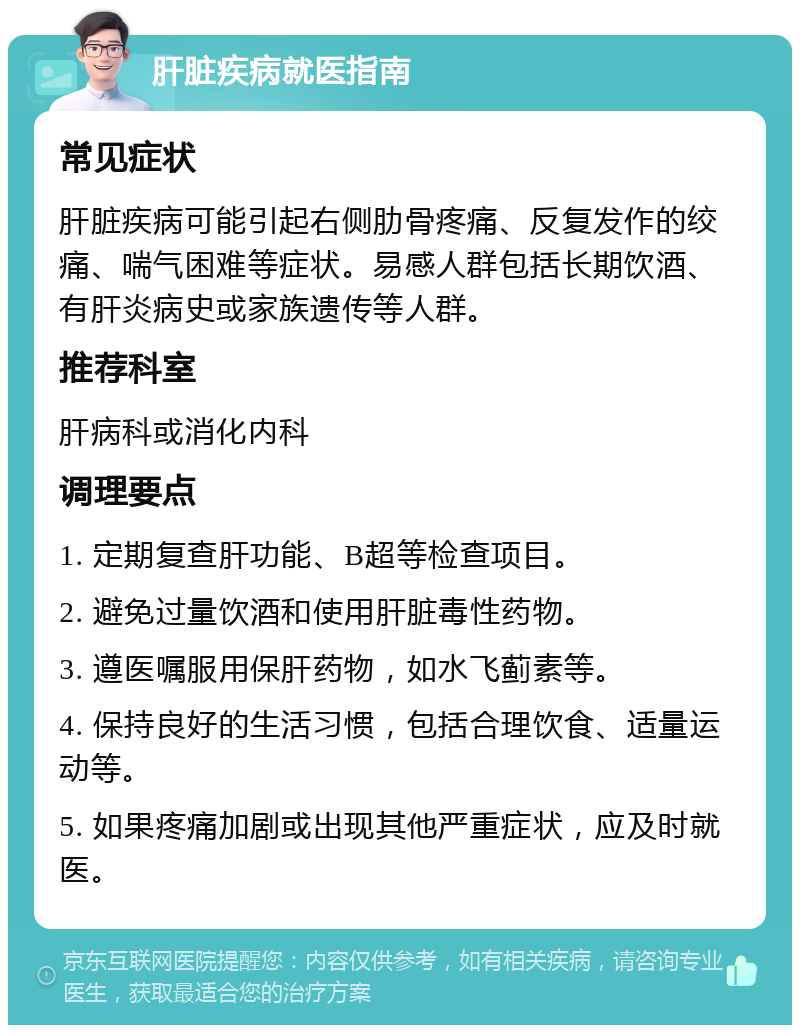 肝脏疾病就医指南 常见症状 肝脏疾病可能引起右侧肋骨疼痛、反复发作的绞痛、喘气困难等症状。易感人群包括长期饮酒、有肝炎病史或家族遗传等人群。 推荐科室 肝病科或消化内科 调理要点 1. 定期复查肝功能、B超等检查项目。 2. 避免过量饮酒和使用肝脏毒性药物。 3. 遵医嘱服用保肝药物，如水飞蓟素等。 4. 保持良好的生活习惯，包括合理饮食、适量运动等。 5. 如果疼痛加剧或出现其他严重症状，应及时就医。