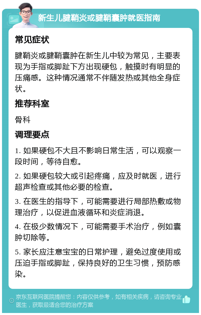 新生儿腱鞘炎或腱鞘囊肿就医指南 常见症状 腱鞘炎或腱鞘囊肿在新生儿中较为常见，主要表现为手指或脚趾下方出现硬包，触摸时有明显的压痛感。这种情况通常不伴随发热或其他全身症状。 推荐科室 骨科 调理要点 1. 如果硬包不大且不影响日常生活，可以观察一段时间，等待自愈。 2. 如果硬包较大或引起疼痛，应及时就医，进行超声检查或其他必要的检查。 3. 在医生的指导下，可能需要进行局部热敷或物理治疗，以促进血液循环和炎症消退。 4. 在极少数情况下，可能需要手术治疗，例如囊肿切除等。 5. 家长应注意宝宝的日常护理，避免过度使用或压迫手指或脚趾，保持良好的卫生习惯，预防感染。