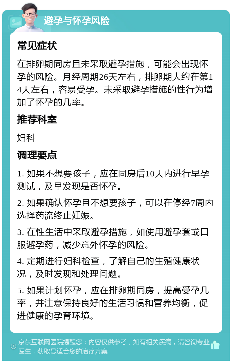 避孕与怀孕风险 常见症状 在排卵期同房且未采取避孕措施，可能会出现怀孕的风险。月经周期26天左右，排卵期大约在第14天左右，容易受孕。未采取避孕措施的性行为增加了怀孕的几率。 推荐科室 妇科 调理要点 1. 如果不想要孩子，应在同房后10天内进行早孕测试，及早发现是否怀孕。 2. 如果确认怀孕且不想要孩子，可以在停经7周内选择药流终止妊娠。 3. 在性生活中采取避孕措施，如使用避孕套或口服避孕药，减少意外怀孕的风险。 4. 定期进行妇科检查，了解自己的生殖健康状况，及时发现和处理问题。 5. 如果计划怀孕，应在排卵期同房，提高受孕几率，并注意保持良好的生活习惯和营养均衡，促进健康的孕育环境。