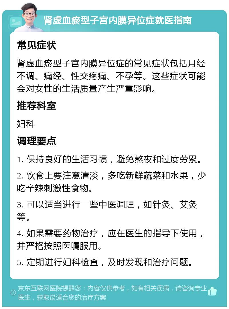 肾虚血瘀型子宫内膜异位症就医指南 常见症状 肾虚血瘀型子宫内膜异位症的常见症状包括月经不调、痛经、性交疼痛、不孕等。这些症状可能会对女性的生活质量产生严重影响。 推荐科室 妇科 调理要点 1. 保持良好的生活习惯，避免熬夜和过度劳累。 2. 饮食上要注意清淡，多吃新鲜蔬菜和水果，少吃辛辣刺激性食物。 3. 可以适当进行一些中医调理，如针灸、艾灸等。 4. 如果需要药物治疗，应在医生的指导下使用，并严格按照医嘱服用。 5. 定期进行妇科检查，及时发现和治疗问题。