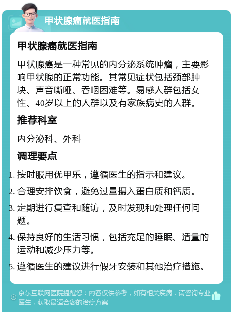 甲状腺癌就医指南 甲状腺癌就医指南 甲状腺癌是一种常见的内分泌系统肿瘤，主要影响甲状腺的正常功能。其常见症状包括颈部肿块、声音嘶哑、吞咽困难等。易感人群包括女性、40岁以上的人群以及有家族病史的人群。 推荐科室 内分泌科、外科 调理要点 按时服用优甲乐，遵循医生的指示和建议。 合理安排饮食，避免过量摄入蛋白质和钙质。 定期进行复查和随访，及时发现和处理任何问题。 保持良好的生活习惯，包括充足的睡眠、适量的运动和减少压力等。 遵循医生的建议进行假牙安装和其他治疗措施。