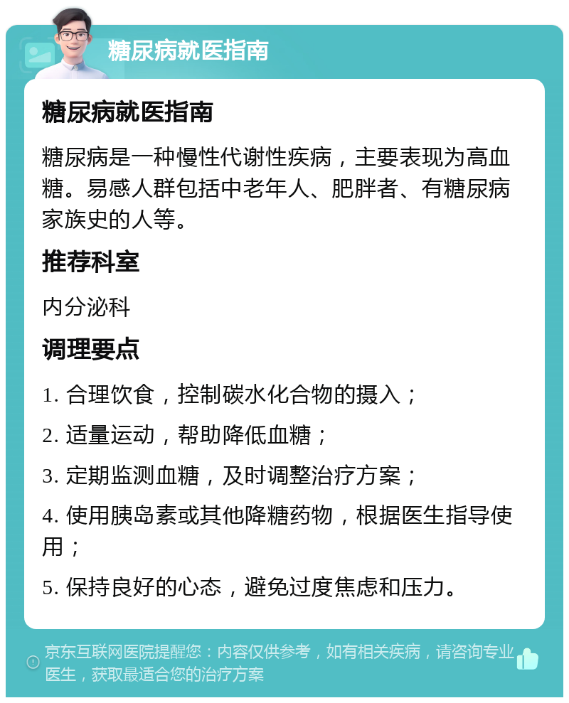 糖尿病就医指南 糖尿病就医指南 糖尿病是一种慢性代谢性疾病，主要表现为高血糖。易感人群包括中老年人、肥胖者、有糖尿病家族史的人等。 推荐科室 内分泌科 调理要点 1. 合理饮食，控制碳水化合物的摄入； 2. 适量运动，帮助降低血糖； 3. 定期监测血糖，及时调整治疗方案； 4. 使用胰岛素或其他降糖药物，根据医生指导使用； 5. 保持良好的心态，避免过度焦虑和压力。