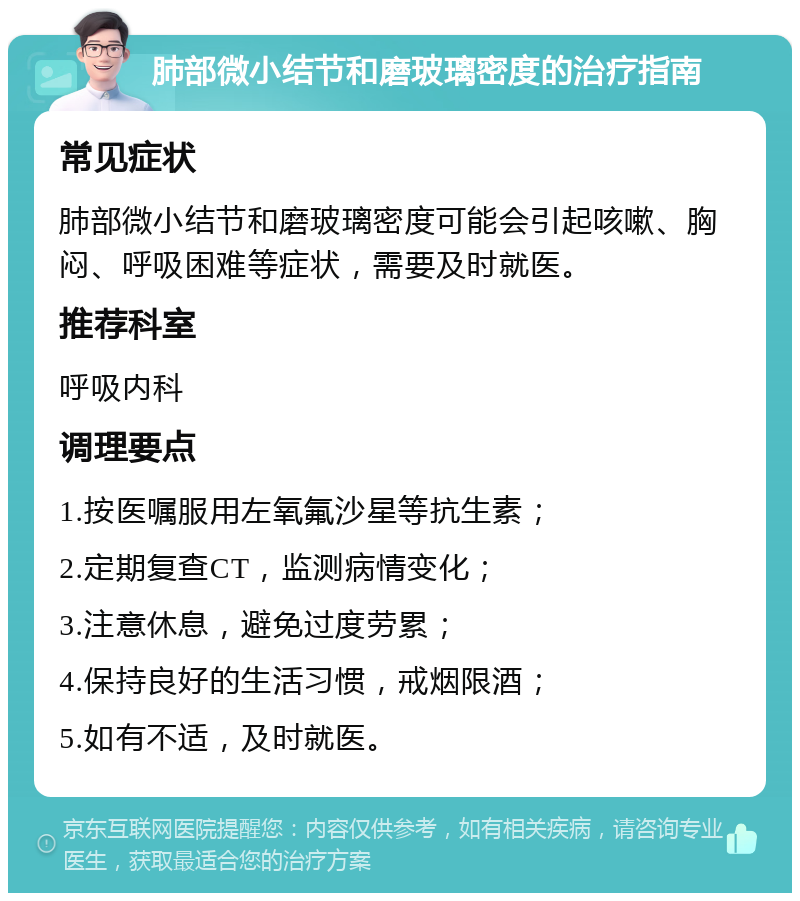 肺部微小结节和磨玻璃密度的治疗指南 常见症状 肺部微小结节和磨玻璃密度可能会引起咳嗽、胸闷、呼吸困难等症状，需要及时就医。 推荐科室 呼吸内科 调理要点 1.按医嘱服用左氧氟沙星等抗生素； 2.定期复查CT，监测病情变化； 3.注意休息，避免过度劳累； 4.保持良好的生活习惯，戒烟限酒； 5.如有不适，及时就医。