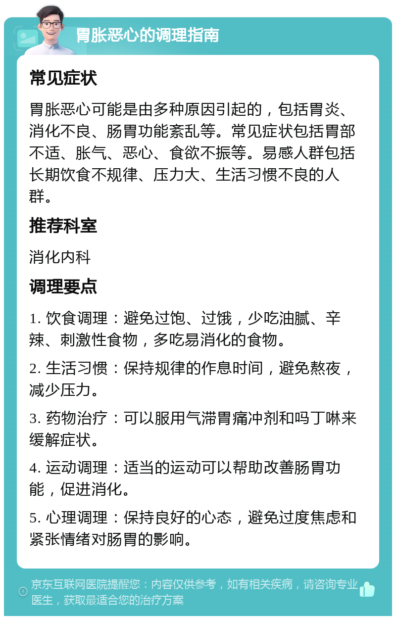 胃胀恶心的调理指南 常见症状 胃胀恶心可能是由多种原因引起的，包括胃炎、消化不良、肠胃功能紊乱等。常见症状包括胃部不适、胀气、恶心、食欲不振等。易感人群包括长期饮食不规律、压力大、生活习惯不良的人群。 推荐科室 消化内科 调理要点 1. 饮食调理：避免过饱、过饿，少吃油腻、辛辣、刺激性食物，多吃易消化的食物。 2. 生活习惯：保持规律的作息时间，避免熬夜，减少压力。 3. 药物治疗：可以服用气滞胃痛冲剂和吗丁啉来缓解症状。 4. 运动调理：适当的运动可以帮助改善肠胃功能，促进消化。 5. 心理调理：保持良好的心态，避免过度焦虑和紧张情绪对肠胃的影响。